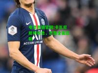电竞竞猜官网:卡瓦尼犀利攻击，巴黎全面压制