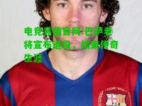 电竞竞猜官网:巴萨老将宣布退役，结束传奇生涯
