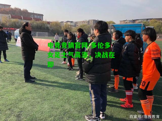 电竞竞猜官网:多伦多女足士气高涨，决战在即