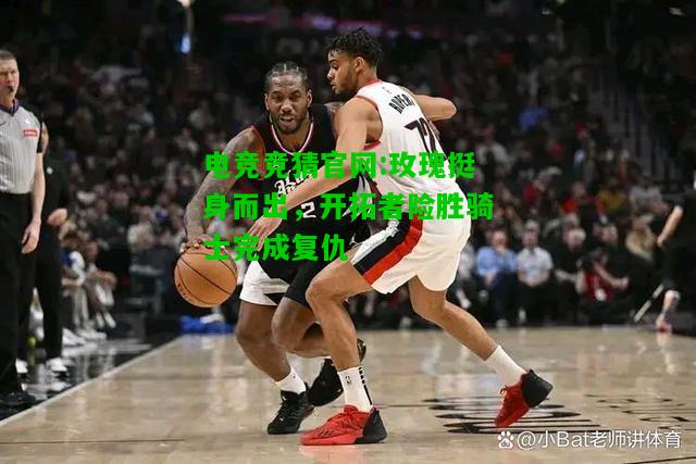 电竞竞猜官网:玫瑰挺身而出，开拓者险胜骑士完成复仇