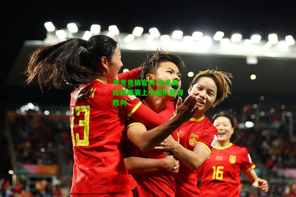电竞竞猜官网:女足国际巅峰赛上中国队获得胜利