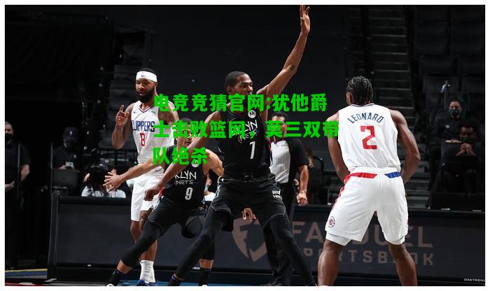 电竞竞猜官网:犹他爵士击败篮网，莫三双带队绝杀
