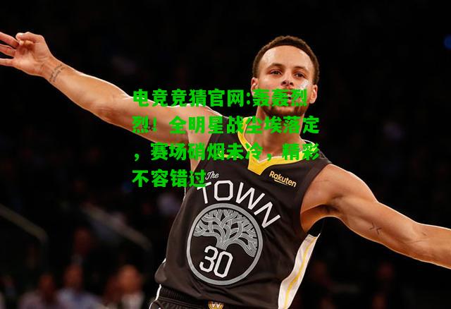 电竞竞猜官网:轰轰烈烈！全明星战尘埃落定，赛场硝烟未冷，精彩不容错过