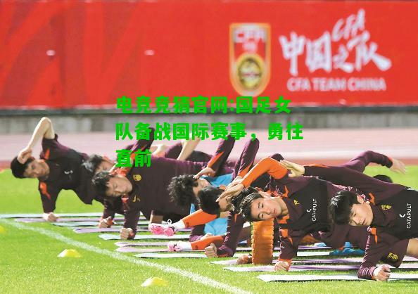 电竞竞猜官网:国足女队备战国际赛事，勇往直前